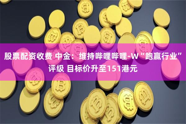 股票配资收费 中金：维持哔哩哔哩-W“跑赢行业”评级 目标价升至151港元