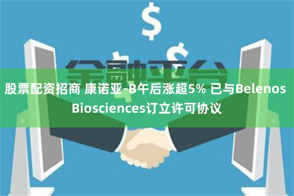 股票配资招商 康诺亚-B午后涨超5% 已与Belenos Biosciences订立许可协议