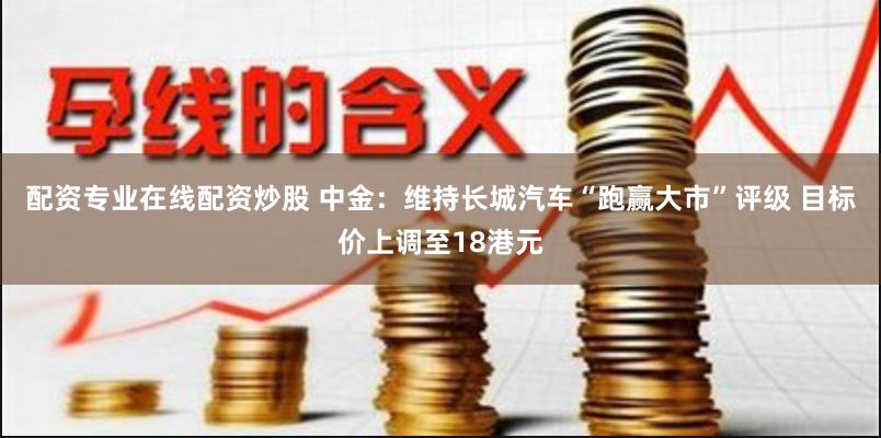 配资专业在线配资炒股 中金：维持长城汽车“跑赢大市”评级 目标价上调至18港元