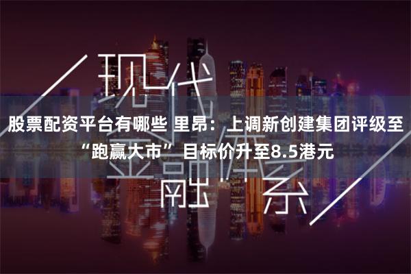 股票配资平台有哪些 里昂：上调新创建集团评级至“跑赢大市” 目标价升至8.5港元