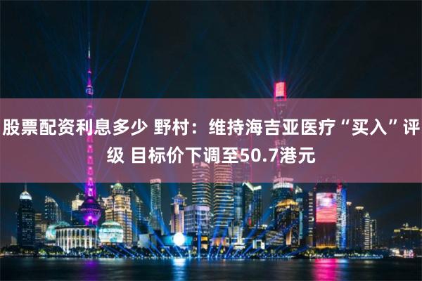 股票配资利息多少 野村：维持海吉亚医疗“买入”评级 目标价下调至50.7港元