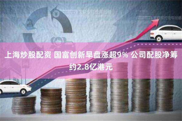 上海炒股配资 国富创新早盘涨超9% 公司配股净筹约2.8亿港元