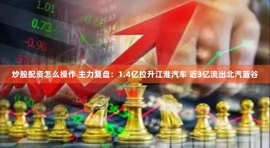 炒股配资怎么操作 主力复盘：1.4亿拉升江淮汽车 近3亿流出北汽蓝谷