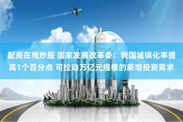 配资在线炒股 国家发展改革委：我国城镇化率提高1个百分点 可拉动万亿元规模的新增投资需求