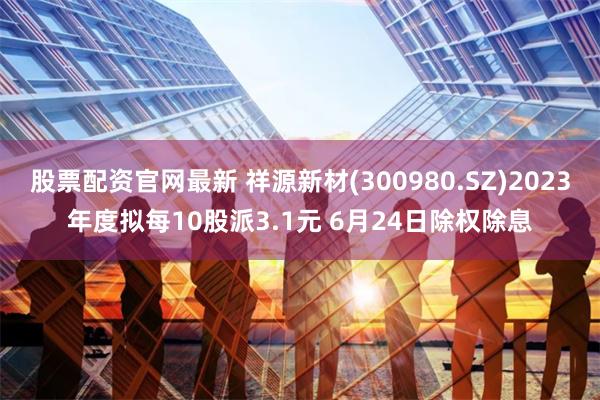 股票配资官网最新 祥源新材(300980.SZ)2023年度拟每10股派3.1元 6月24日除权除息