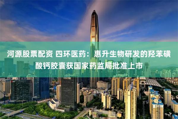 河源股票配资 四环医药：惠升生物研发的羟苯磺酸钙胶囊获国家药监局批准上市