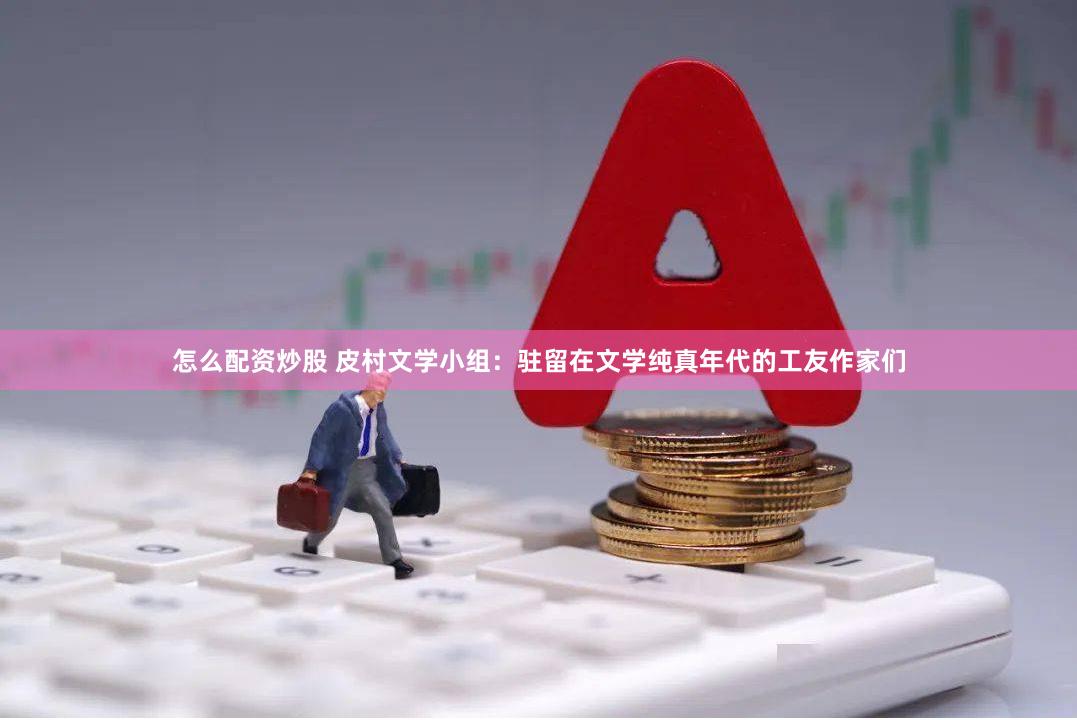 怎么配资炒股 皮村文学小组：驻留在文学纯真年代的工友作家们
