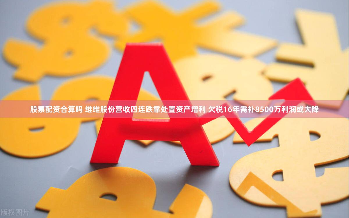 股票配资合算吗 维维股份营收四连跌靠处置资产增利 欠税16年需补8500万利润或大降