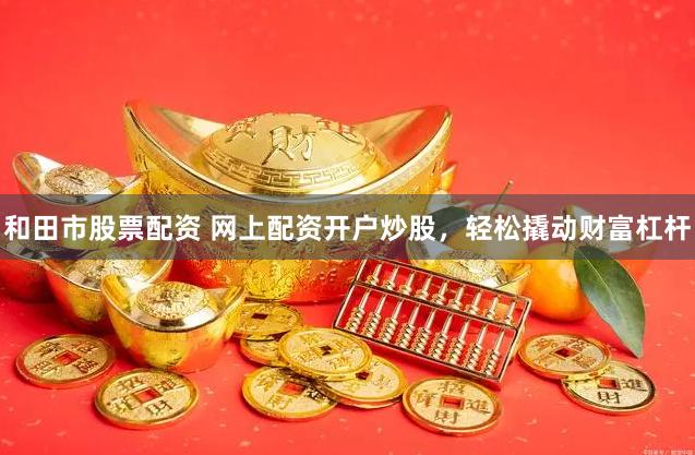 和田市股票配资 网上配资开户炒股，轻松撬动财富杠杆