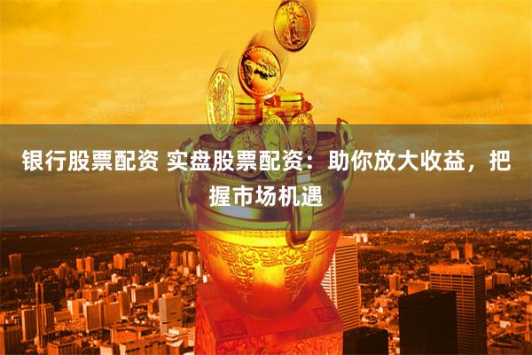 银行股票配资 实盘股票配资：助你放大收益，把握市场机遇