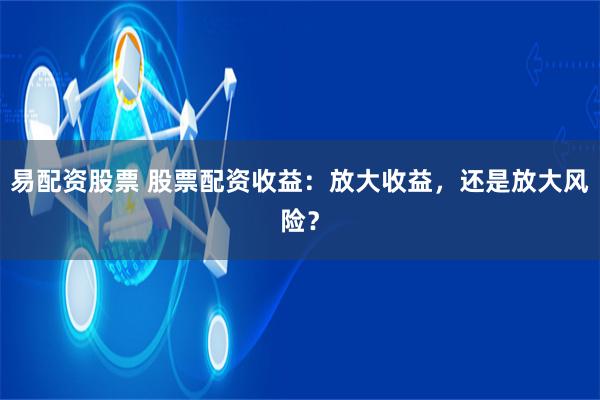 易配资股票 股票配资收益：放大收益，还是放大风险？