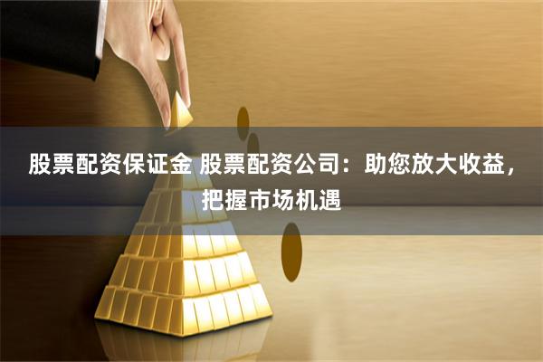 股票配资保证金 股票配资公司：助您放大收益，把握市场机遇