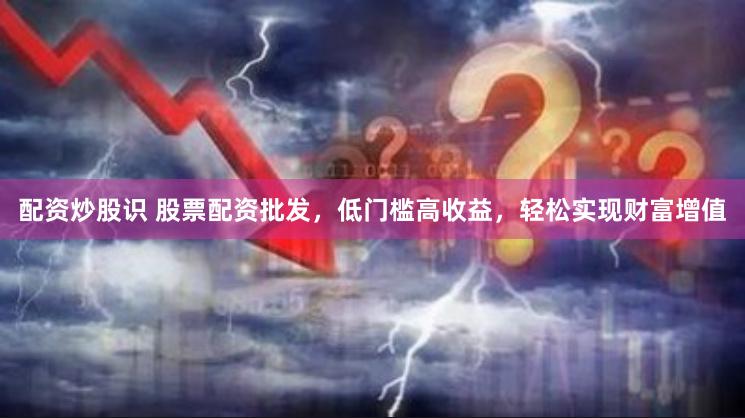 配资炒股识 股票配资批发，低门槛高收益，轻松实现财富增值
