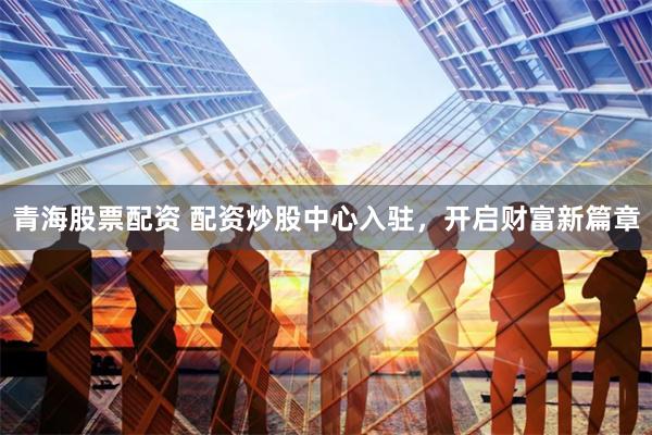 青海股票配资 配资炒股中心入驻，开启财富新篇章