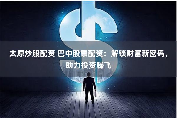 太原炒股配资 巴中股票配资：解锁财富新密码，助力投资腾飞