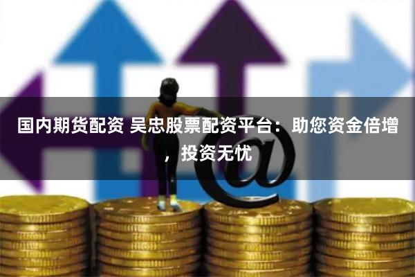 国内期货配资 吴忠股票配资平台：助您资金倍增，投资无忧