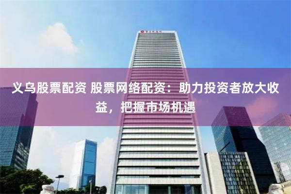 义乌股票配资 股票网络配资：助力投资者放大收益，把握市场机遇