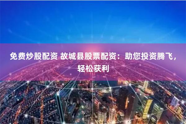 免费炒股配资 故城县股票配资：助您投资腾飞，轻松获利