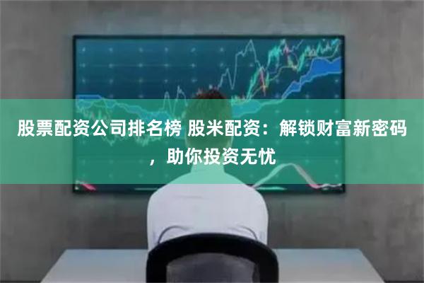 股票配资公司排名榜 股米配资：解锁财富新密码，助你投资无忧