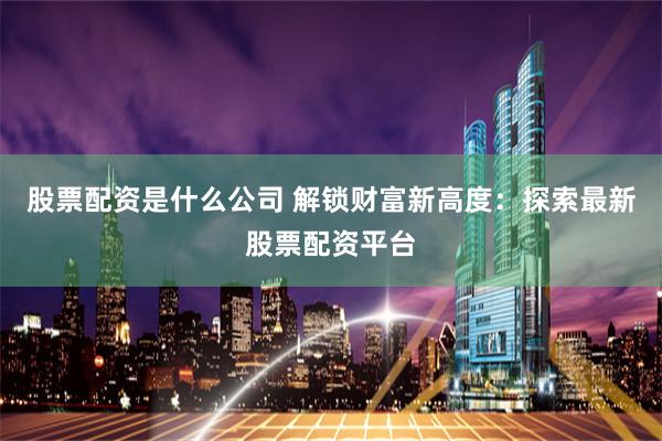 股票配资是什么公司 解锁财富新高度：探索最新股票配资平台