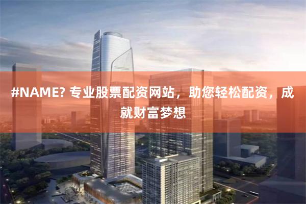 #NAME? 专业股票配资网站，助您轻松配资，成就财富梦想
