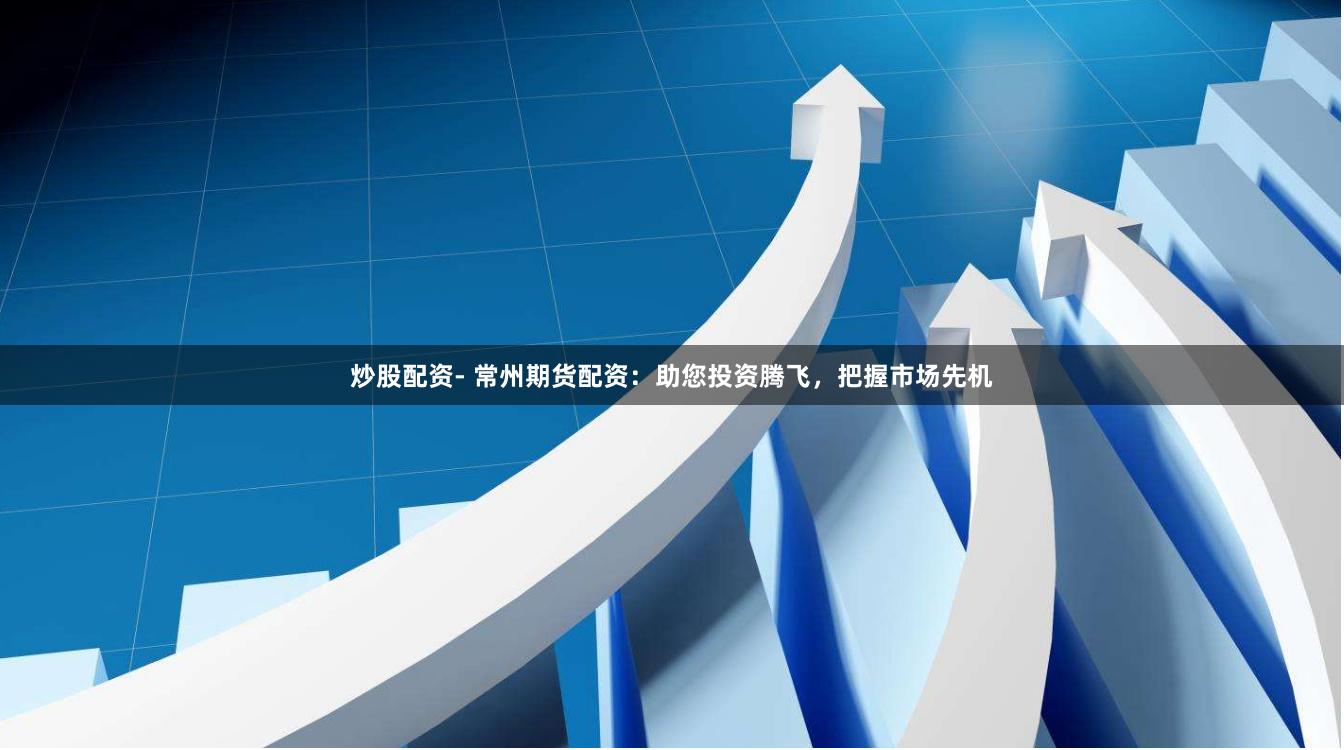 炒股配资- 常州期货配资：助您投资腾飞，把握市场先机