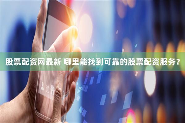 股票配资网最新 哪里能找到可靠的股票配资服务？