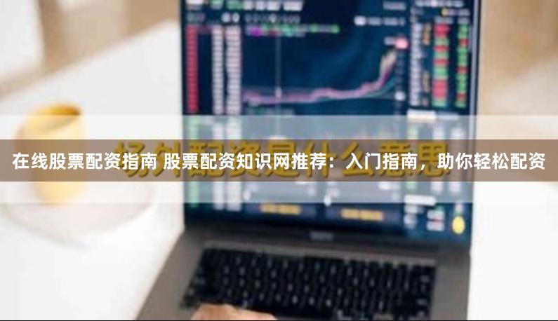 在线股票配资指南 股票配资知识网推荐：入门指南，助你轻松配资