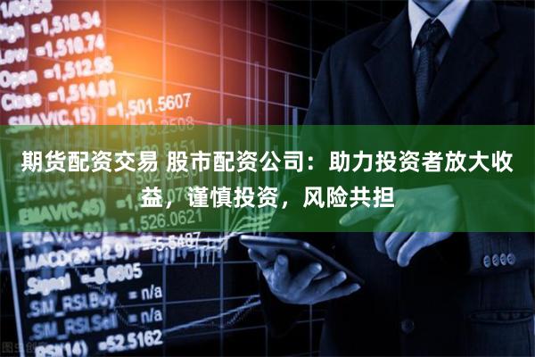 期货配资交易 股市配资公司：助力投资者放大收益，谨慎投资，风险共担