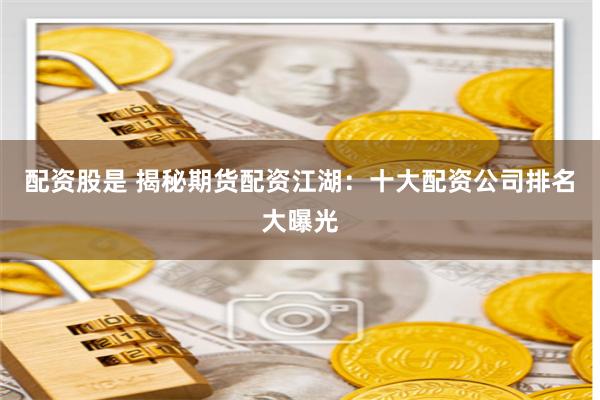 配资股是 揭秘期货配资江湖：十大配资公司排名大曝光