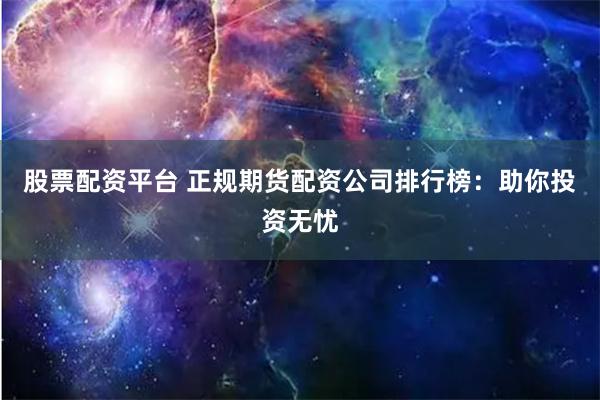 股票配资平台 正规期货配资公司排行榜:助你投资无忧