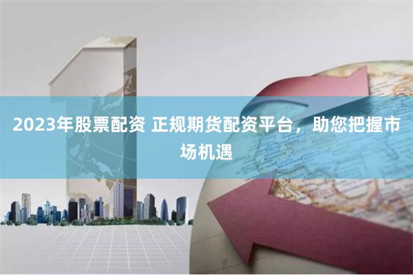 2023年股票配资 正规期货配资平台，助您把握市场机遇