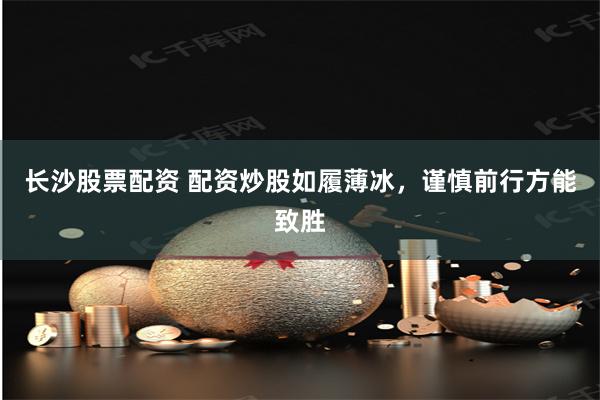 长沙股票配资 配资炒股如履薄冰，谨慎前行方能致胜