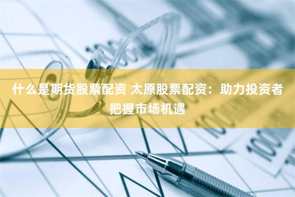 什么是期货股票配资 太原股票配资：助力投资者把握市场机遇