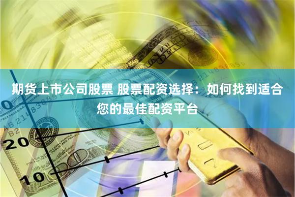 期货上市公司股票 股票配资选择:如何找到适合您的最佳配资平台