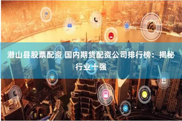 潜山县股票配资 国内期货配资公司排行榜:揭秘行业十强