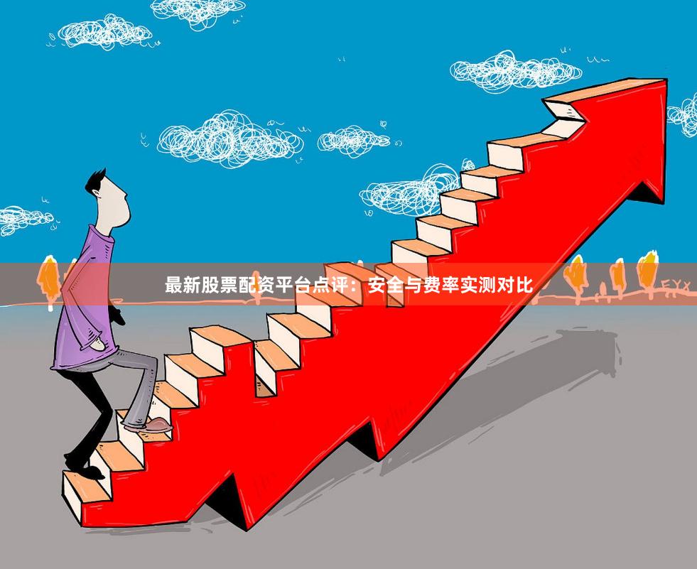 最新股票配资平台点评：安全与费率实测对比